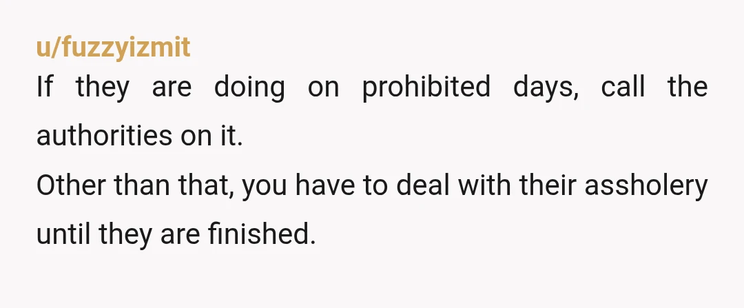 u/fuzzyizmit
If they are doing on prohibited days, call the authorities on it.
Other than that, you have to deal with their assholery until they are finished.