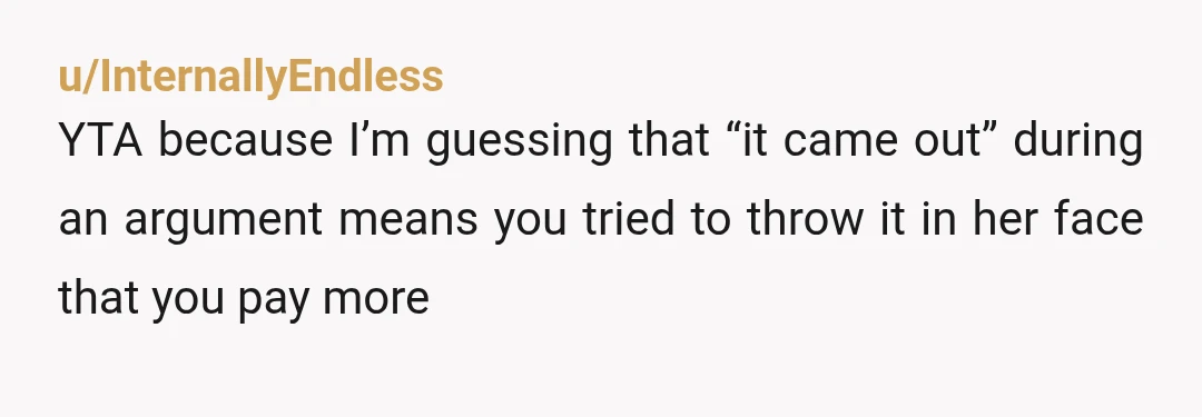 u/InternallyEndless
YTA because I’m guessing that “it came out” during an argument means you tried to throw it in her face that you pay more