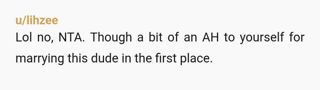 u/lihzee
Lol no, NTA. Though a bit of an AH to yourself for marrying this dude in the first place.