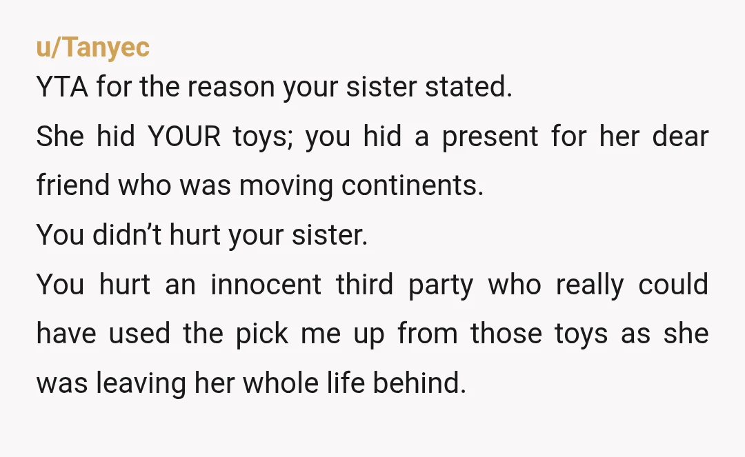 u/Tanyec YTA for the reason your sister stated. She hid YOUR toys; you hid a present for her dear friend who was moving continents. You didn’t hurt your sister. You...