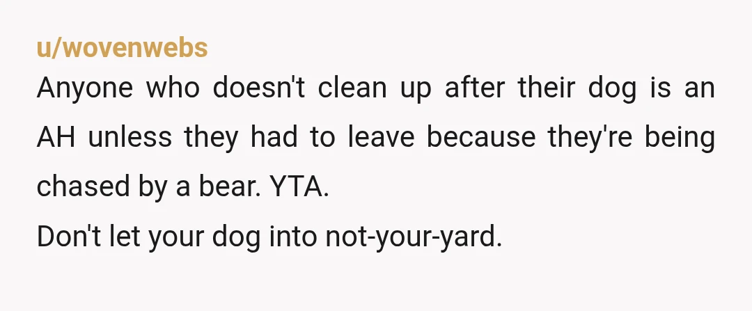 u/wovenwebs Anyone who doesn't clean up after their dog is an AH unless they had to leave because they're being chased by a bear. YTA. Don't let your dog into...
