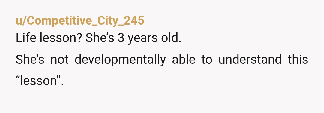 u/Competitive_City_245
Life lesson? She’s 3 years old.
She’s not developmentally able to understand this “lesson”.