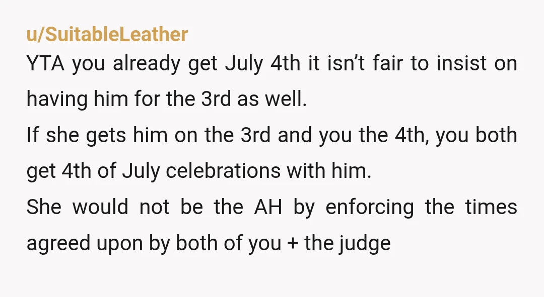 u/SuitableLeather YTA you already get July 4th it isn’t fair to insist on having him for the 3rd as well. If she gets him on the 3rd and you the...