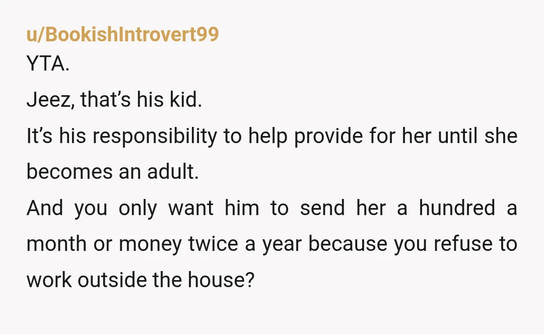 u/BookishIntrovert99 YTA. Jeez, that’s his kid. It’s his responsibility to help provide for her until she becomes an adult. And you only want him to send her a hundred a...