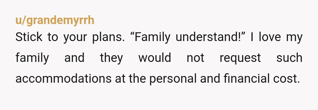 u/grandemyrrh
Stick to your plans. “Family understand!” I love my family and they would not request such accommodations at the personal and financial cost.