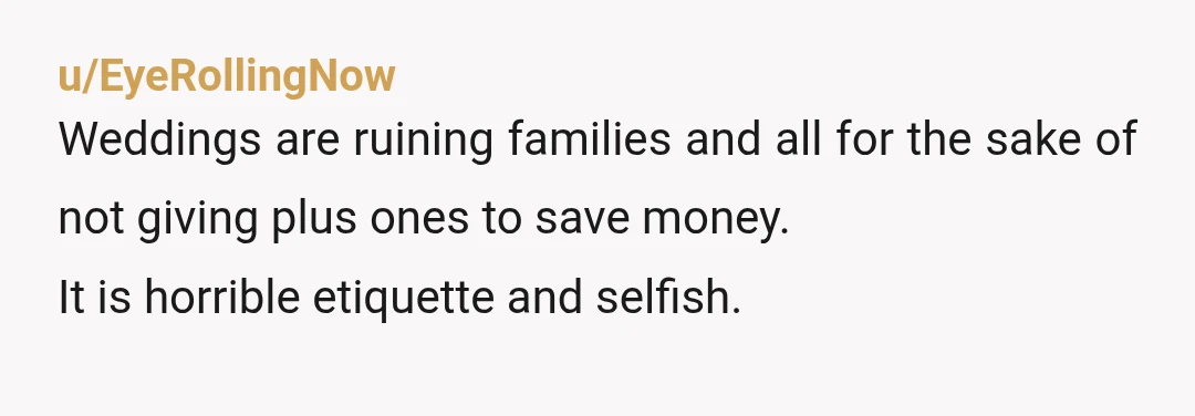 u/EyeRollingNow
Weddings are ruining families and all for the sake of not giving plus ones to save money.
It is horrible etiquette and selfish.