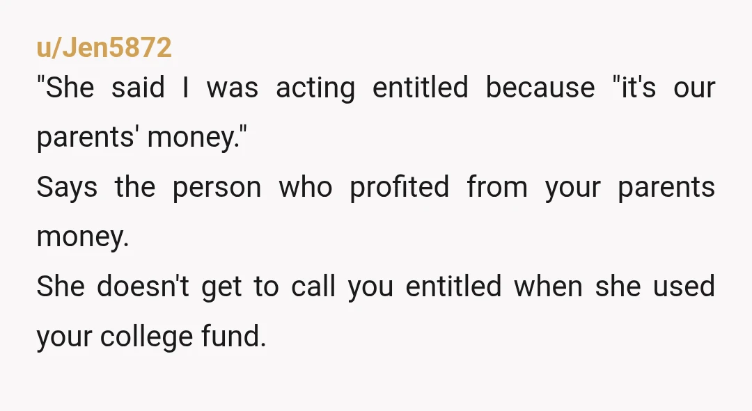 u/Jen5872 "She said I was acting entitled because "it's our parents' money." Says the person who profited from your parents money. She doesn't get to call you entitled when she...