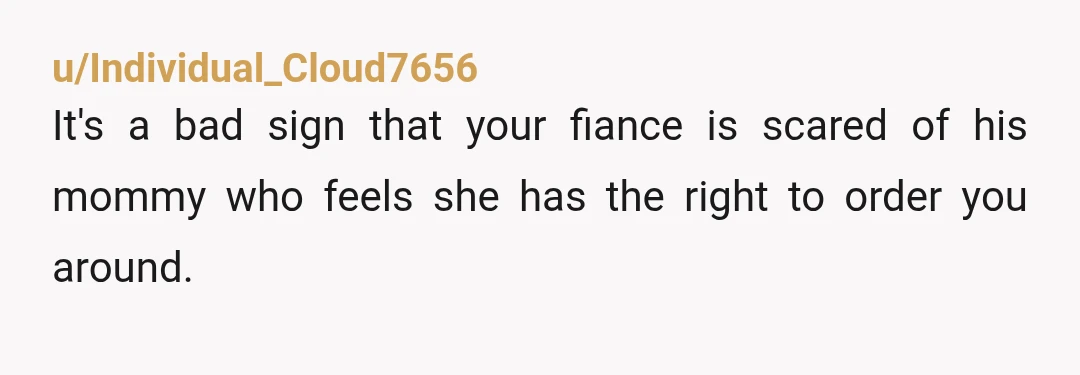 u/Individual_Cloud7656
It's a bad sign that your fiance is scared of his mommy who feels she has the right to order you around.
