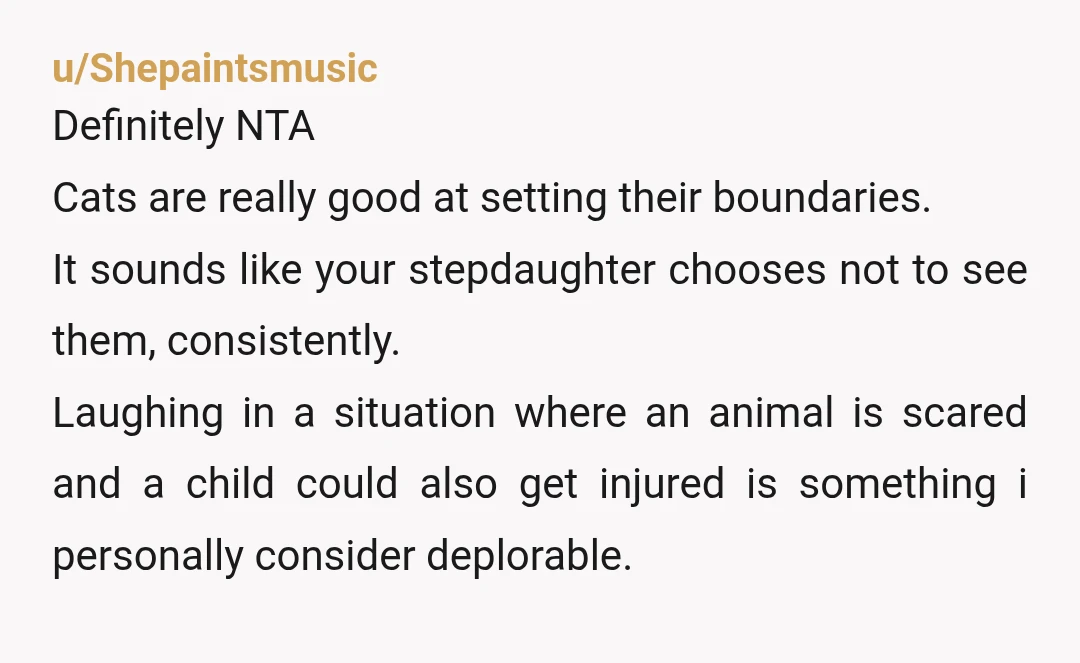 u/Shepaintsmusic Definitely NTA Cats are really good at setting their boundaries. It sounds like your stepdaughter chooses not to see them, consistently. Laughing in a situation where an animal is...