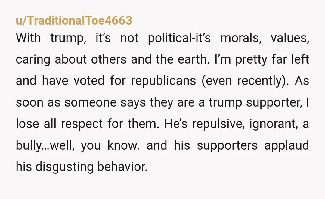u/TraditionalToe4663 With trump, it’s not political-it’s morals, values, caring about others and the earth. I’m pretty far left and have voted for republicans (even recently). As soon as someone says...