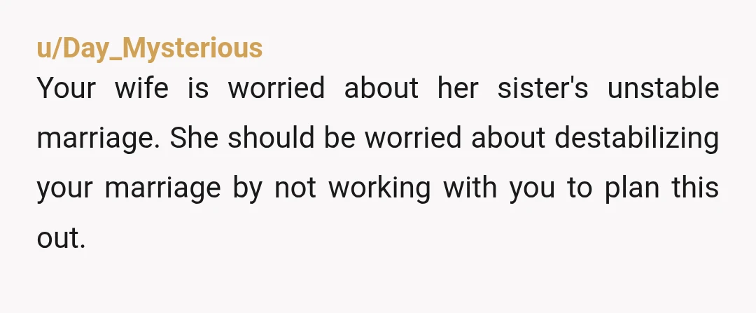 u/Day_Mysterious
Your wife is worried about her sister's unstable marriage. She should be worried about destabilizing your marriage by not working with you to plan this out.