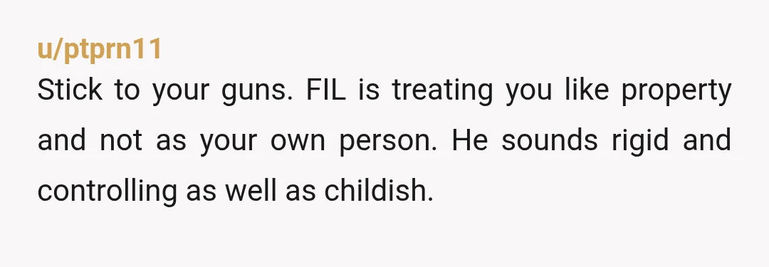 u/ptprn11
Stick to your guns. FIL is treating you like property and not as your own person. He sounds rigid and controlling as well as childish.