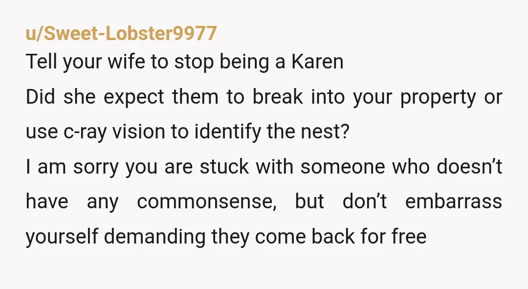 u/Sweet-Lobster9977 Tell your wife to stop being a Karen Did she expect them to break into your property or use c-ray vision to identify the nest? I am sorry you...