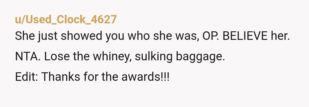 u/Used_Clock_4627
She just showed you who she was, OP. BELIEVE her.
NTA. Lose the whiney, sulking baggage.
Edit: Thanks for the awards!!!