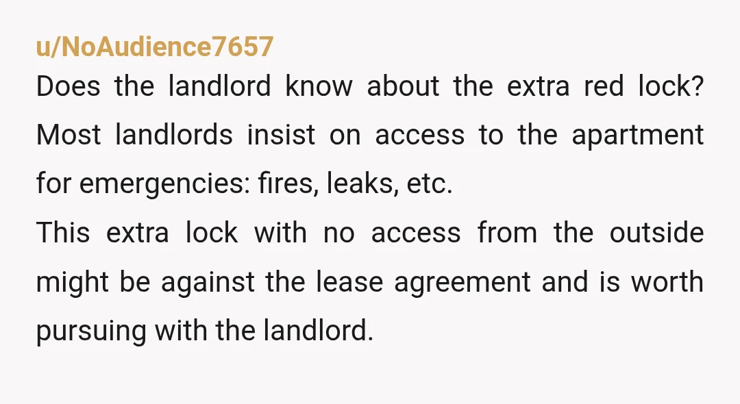 u/NoAudience7657 Does the landlord know about the extra red lock? Most landlords insist on access to the apartment for emergencies: fires, leaks, etc. This extra lock with no access from...