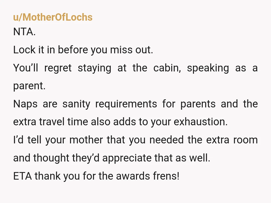u/MotherOfLochs NTA. Lock it in before you miss out. You’ll regret staying at the cabin, speaking as a parent. Naps are sanity requirements for parents and the extra travel time...