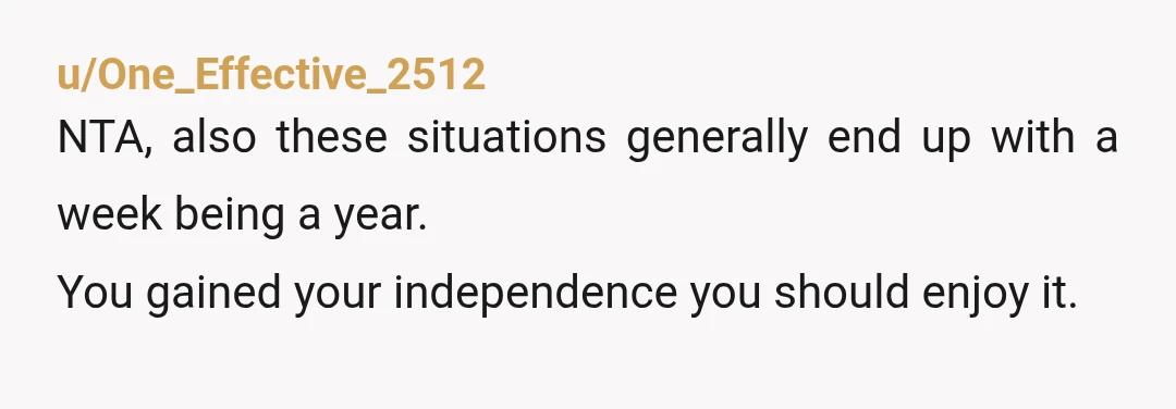 u/One_Effective_2512
NTA, also these situations generally end up with a week being a year.
You gained your independence you should enjoy it.