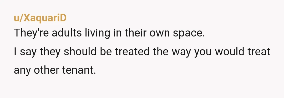 u/XaquariD They're adults living in their own space. I say they should be treated the way you would treat any other tenant. So if two young women, wholly unrelated to...