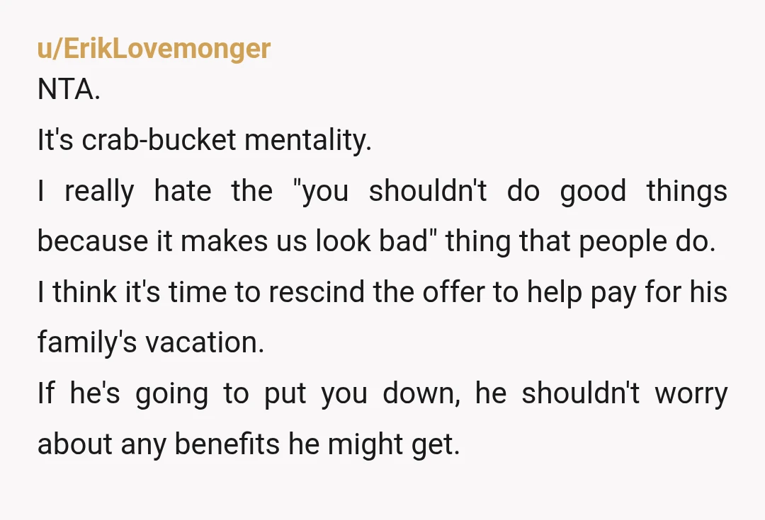 u/ErikLovemonger NTA. It's crab-bucket mentality. I really hate the "you shouldn't do good things because it makes us look bad" thing that people do. I think it's time to rescind...