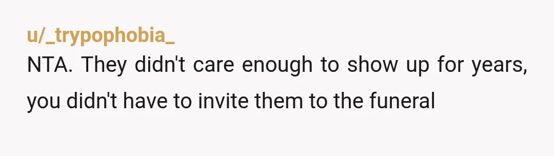 u/_trypophobia_
NTA. They didn't care enough to show up for years, you didn't have to invite them to the funeral