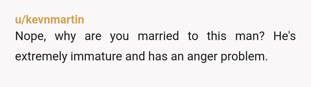 u/kevnmartin
Nope, why are you married to this man? He's extremely immature and has an anger problem.