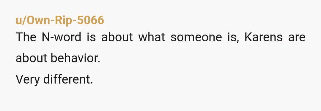u/Own-Rip-5066
The N-word is about what someone is, Karens are about behavior.
Very different.