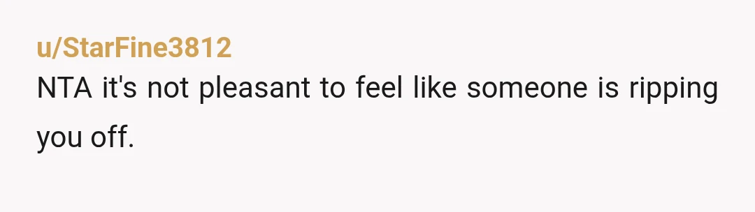 u/StarFine3812
NTA it's not pleasant to feel like someone is ripping you off.