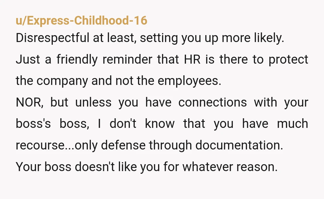 u/Express-Childhood-16 Disrespectful at least, setting you up more likely. Just a friendly reminder that HR is there to protect the company and not the employees. NOR, but unless you have...