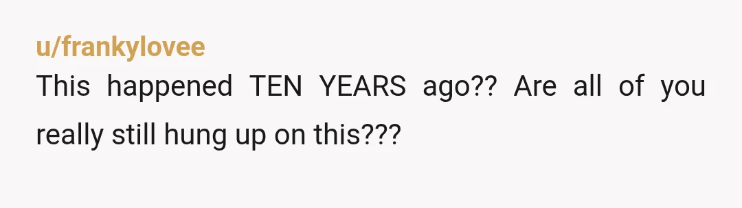 u/frankylovee
This happened TEN YEARS ago?? Are all of you really still hung up on this???