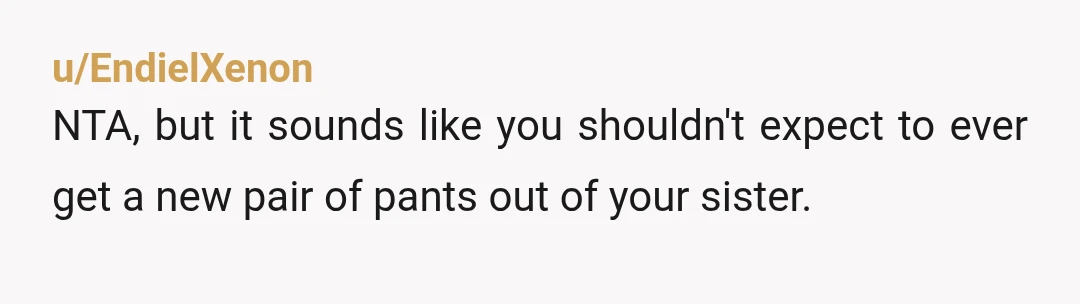 u/EndielXenon
NTA, but it sounds like you shouldn't expect to ever get a new pair of pants out of your sister.