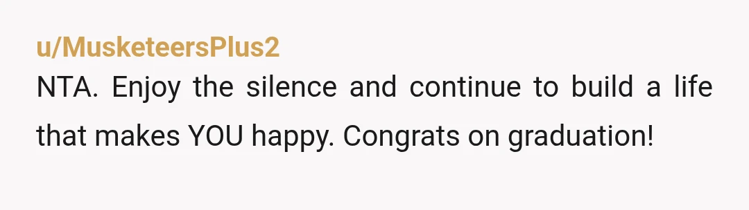 u/MusketeersPlus2
NTA.  Enjoy the silence and continue to build a life that makes YOU happy.  Congrats on graduation!