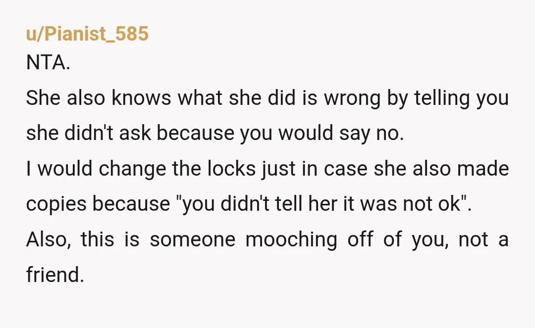 u/Pianist_585 NTA. She also knows what she did is wrong by telling you she didn't ask because you would say no. I would change the locks just in case she...