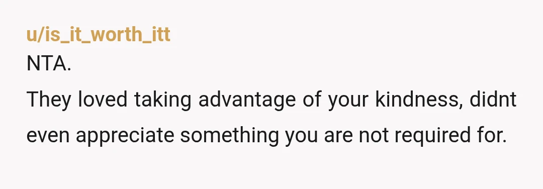 u/is_it_worth_itt
NTA.
They loved taking advantage of your kindness, didnt even appreciate something you are not required for.