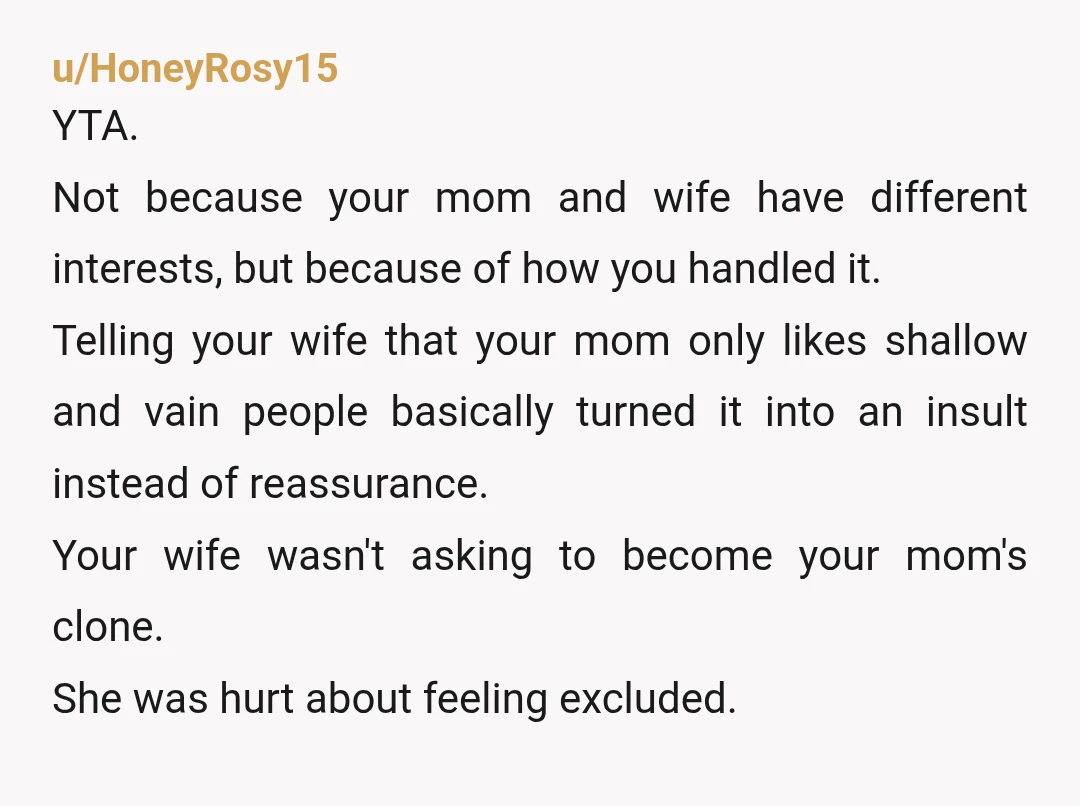 u/HoneyRosy15 YTA. Not because your mom and wife have different interests, but because of how you handled it. Telling your wife that your mom only likes shallow and vain people...