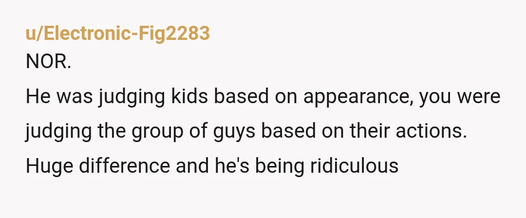 u/Electronic-Fig2283
NOR.
He was judging kids based on appearance, you were judging the group of guys based on their actions.
Huge difference and he's being ridiculous