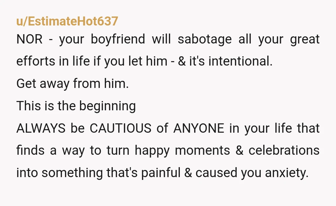 u/EstimateHot637 NOR - your boyfriend will sabotage all your great efforts in life if you let him - & it's intentional. Get away from him. This is the beginning ALWAYS...