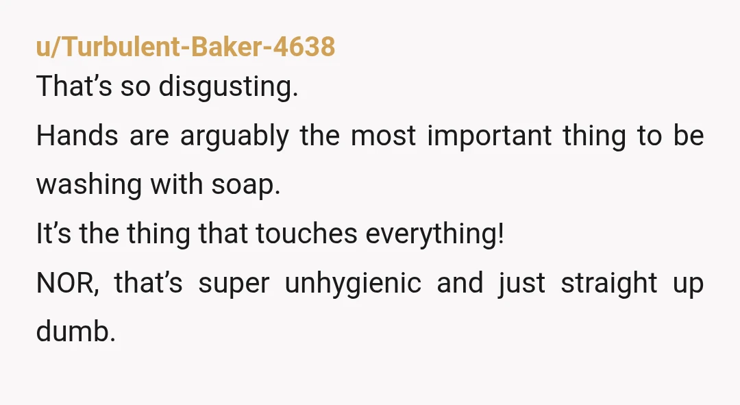 u/Turbulent-Baker-4638 That’s so disgusting. Hands are arguably the most important thing to be washing with soap. It’s the thing that touches everything!  NOR, that’s super unhygienic and just straight up...