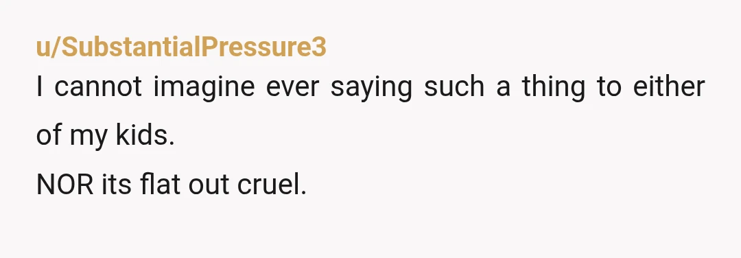 u/SubstantialPressure3
I cannot imagine ever saying such a thing to either of my kids.
NOR its flat out cruel.