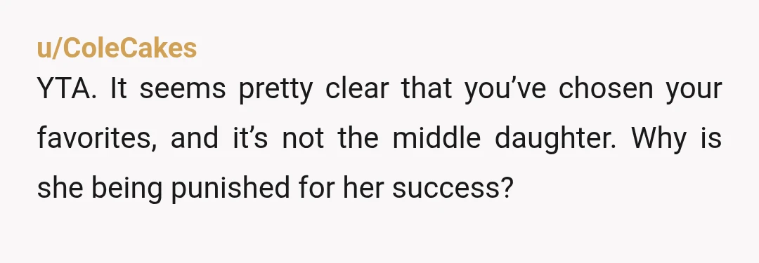 u/ColeCakes
YTA. It seems pretty clear that you’ve chosen your favorites, and it’s not the middle daughter. Why is she being punished for her success?