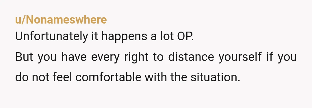 u/Nonameswhere
Unfortunately it happens a lot OP.
But you have every right to distance yourself if you do not feel comfortable with the situation.