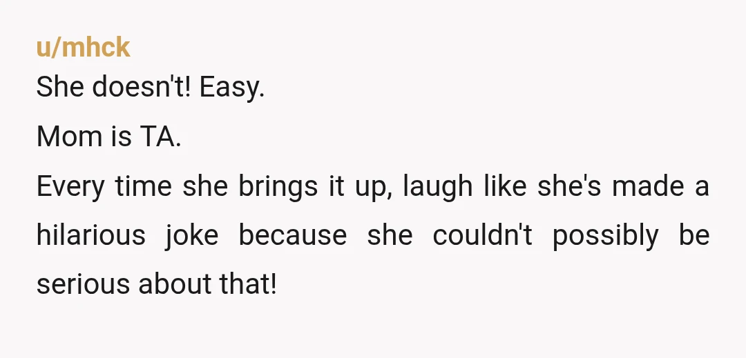 u/mhck
She doesn't! Easy.
Mom is TA.
Every time she brings it up, laugh like she's made a hilarious joke because she couldn't possibly be serious about that!