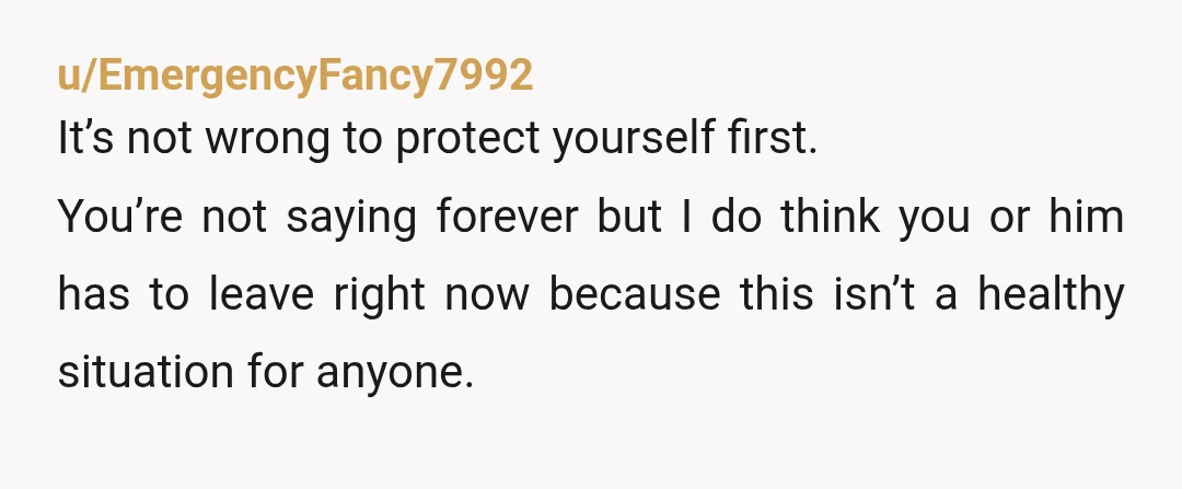 u/EmergencyFancy7992 It’s not wrong to protect yourself first. You’re not saying forever but I do think you or him has to leave right now because this isn’t a healthy situation...
