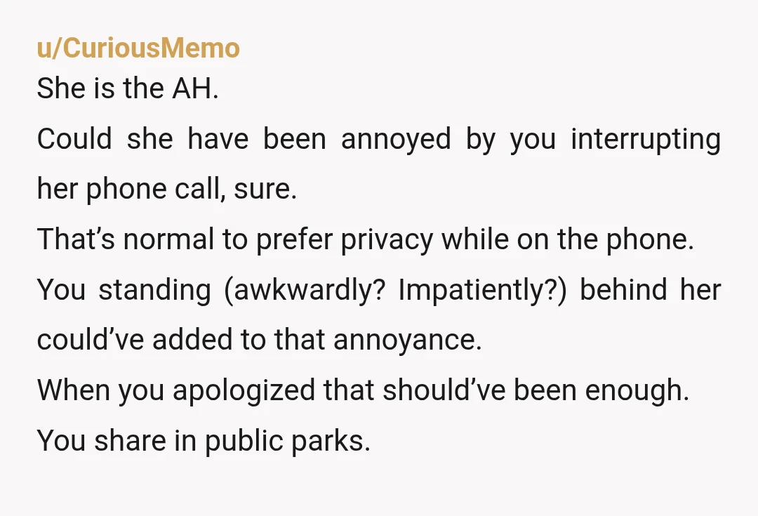 u/CuriousMemo She is the AH. Could she have been annoyed by you interrupting her phone call, sure. That’s normal to prefer privacy while on the phone. You standing (awkwardly? Impatiently?)...