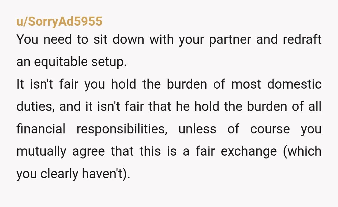 u/SorryAd5955 You need to sit down with your partner and redraft an equitable setup. It isn't fair you hold the burden of most domestic duties, and it isn't fair that...