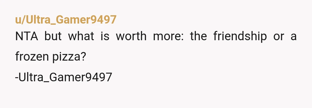 u/Ultra_Gamer9497
NTA but what is worth more: the friendship or a frozen pizza?
-Ultra_Gamer9497