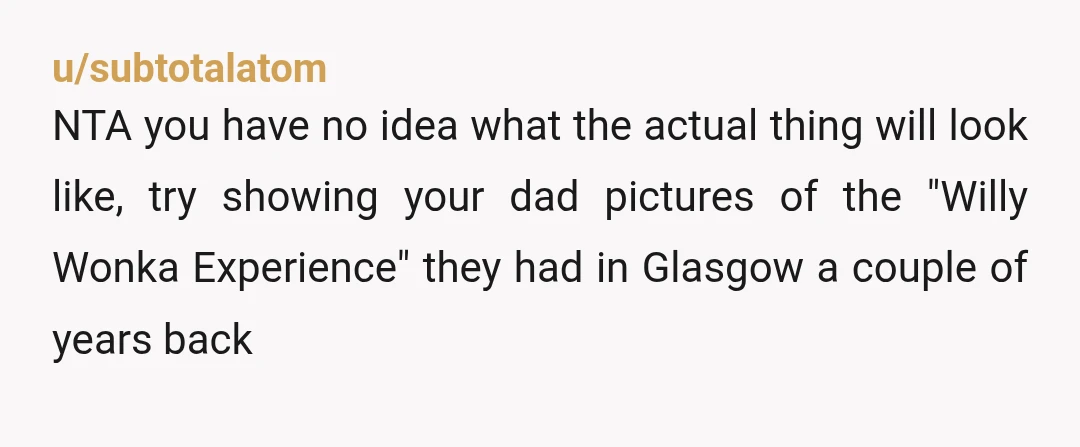 u/subtotalatom NTA you have no idea what the actual thing will look like, try showing your dad pictures of the "Willy Wonka Experience" they had in Glasgow a couple of...