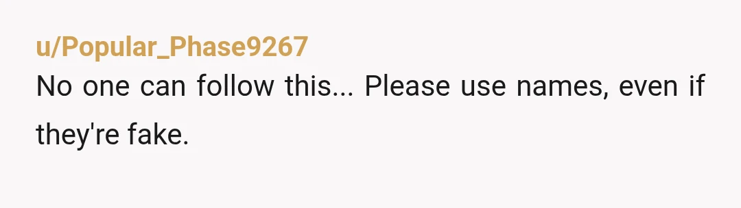 u/Popular_Phase9267
No one can follow this... Please use names, even if they're fake.