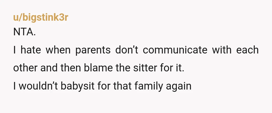 u/bigstink3r
NTA.
I hate when parents don’t communicate with each other and then blame the sitter for it.
I wouldn’t babysit for that family again