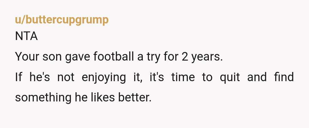 u/buttercupgrump
NTA
Your son gave football a try for 2 years.
If he's not enjoying it, it's time to quit and find something he likes better.