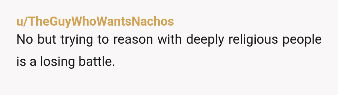u/TheGuyWhoWantsNachos
No but trying to reason with deeply religious people is a losing battle.